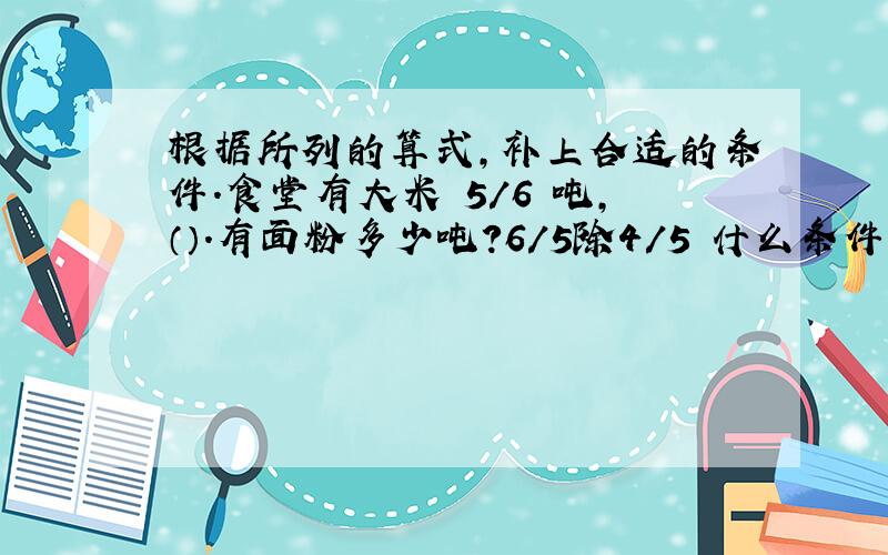 根据所列的算式,补上合适的条件.食堂有大米 5/6 吨,（）.有面粉多少吨?6/5除4/5 什么条件?