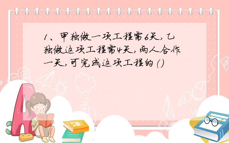 1、甲独做一项工程需6天,乙独做这项工程需4天,两人合作一天,可完成这项工程的()