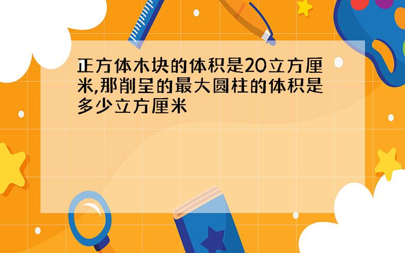 正方体木块的体积是20立方厘米,那削呈的最大圆柱的体积是多少立方厘米