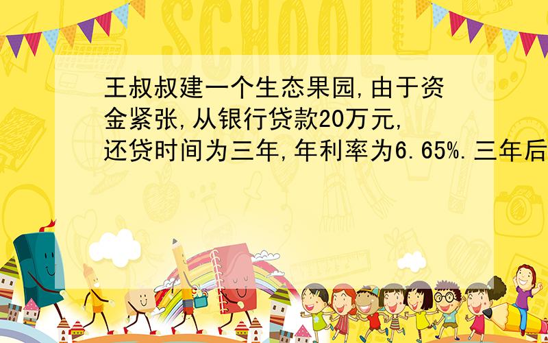 王叔叔建一个生态果园,由于资金紧张,从银行贷款20万元,还贷时间为三年,年利率为6.65%.三年后,还完