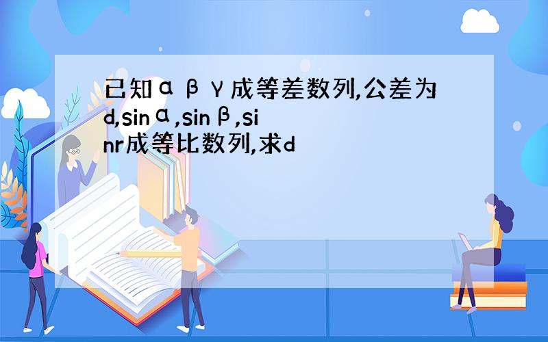 已知αβγ成等差数列,公差为d,sinα,sinβ,sinr成等比数列,求d