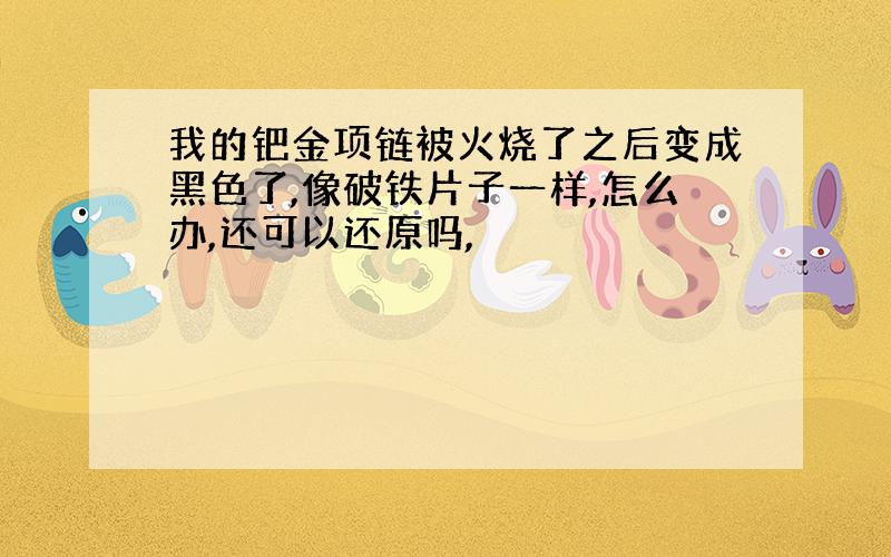 我的钯金项链被火烧了之后变成黑色了,像破铁片子一样,怎么办,还可以还原吗,