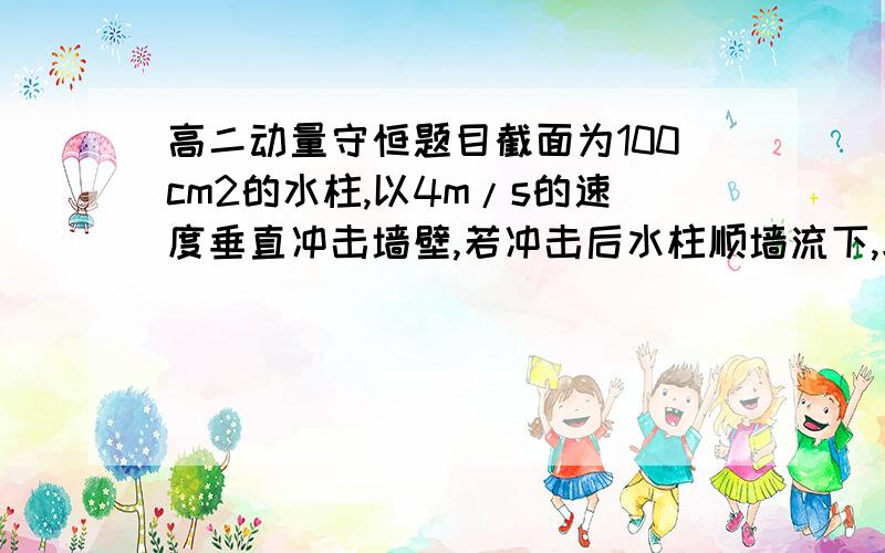 高二动量守恒题目截面为100cm2的水柱,以4m/s的速度垂直冲击墙壁,若冲击后水柱顺墙流下,求墙受到的平均冲力.（P水