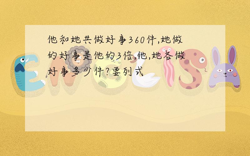 他和她共做好事360件,她做的好事是他的3倍,他,她各做好事多少件?要列式