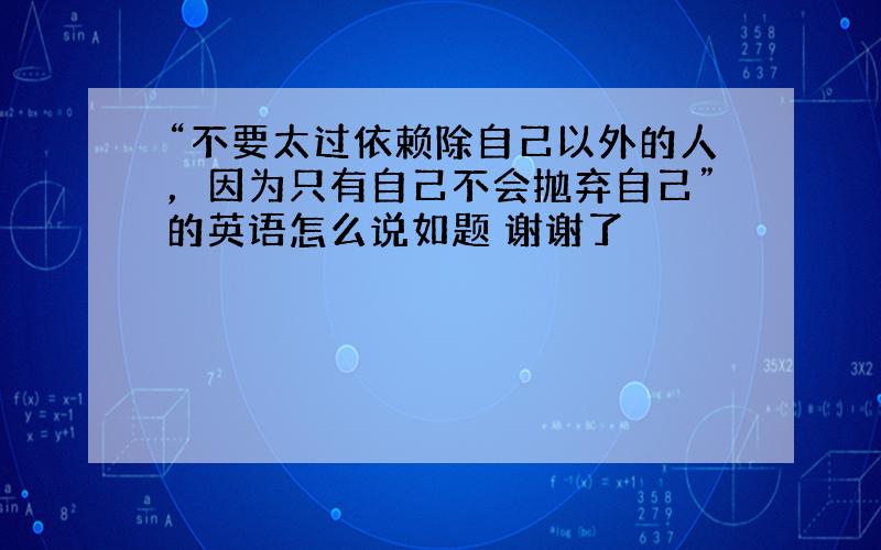 “不要太过依赖除自己以外的人，因为只有自己不会抛弃自己”的英语怎么说如题 谢谢了