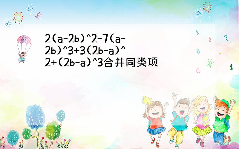 2(a-2b)^2-7(a-2b)^3+3(2b-a)^2+(2b-a)^3合并同类项