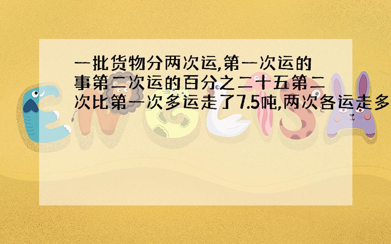 一批货物分两次运,第一次运的事第二次运的百分之二十五第二次比第一次多运走了7.5吨,两次各运走多少吨