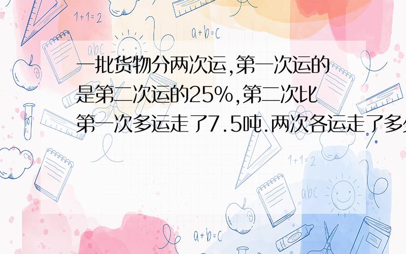 一批货物分两次运,第一次运的是第二次运的25%,第二次比第一次多运走了7.5吨.两次各运走了多少吨?