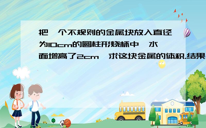 把一个不规则的金属块放入直径为10cm的圆柱形烧杯中,水面增高了2cm,求这块金属的体积.结果保留有π形式