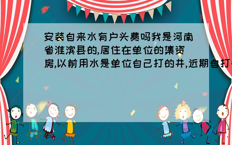 安装自来水有户头费吗我是河南省淮滨县的,居住在单位的集资房,以前用水是单位自己打的井,近期自打的井坏了,现在必须接自来水