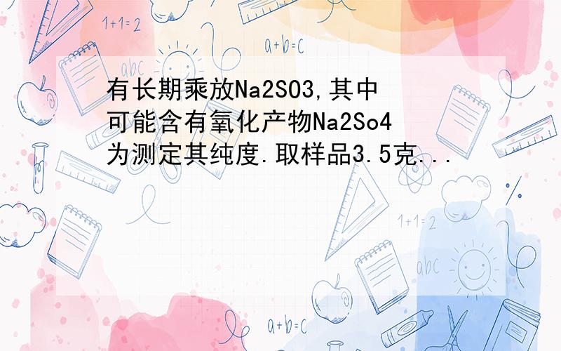 有长期乘放Na2SO3,其中可能含有氧化产物Na2So4为测定其纯度.取样品3.5克...