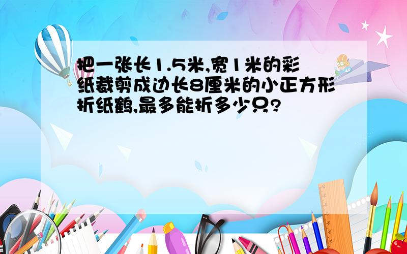 把一张长1.5米,宽1米的彩纸裁剪成边长8厘米的小正方形折纸鹤,最多能折多少只?