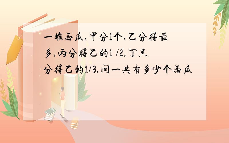 一堆西瓜,甲分1个,乙分得最多,丙分得乙的1 /2,丁只分得乙的1/3,问一共有多少个西瓜