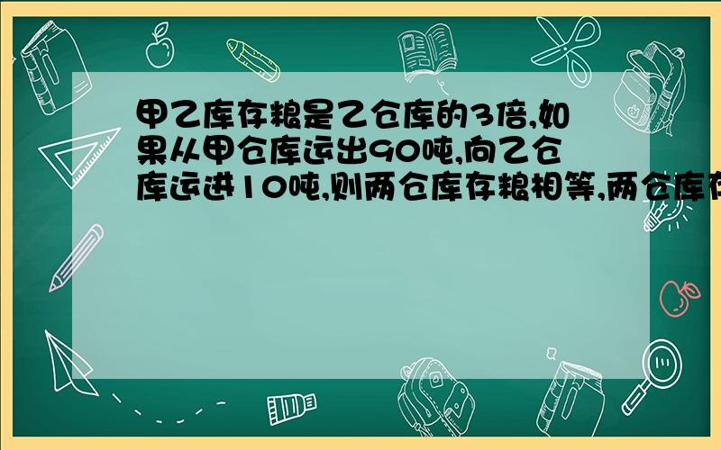 甲乙库存粮是乙仓库的3倍,如果从甲仓库运出90吨,向乙仓库运进10吨,则两仓库存粮相等,两仓库存粮各几吨