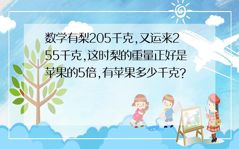 数学有梨205千克,又运来255千克,这时梨的重量正好是苹果的5倍,有苹果多少千克?