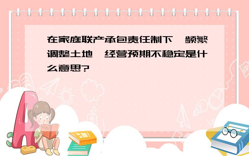 在家庭联产承包责任制下,频繁调整土地,经营预期不稳定是什么意思?