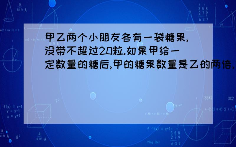 甲乙两个小朋友各有一袋糖果,没带不超过20粒.如果甲给一定数量的糖后,甲的糖果数量是乙的两倍,如果乙给