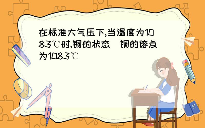 在标准大气压下,当温度为1083℃时,铜的状态(铜的熔点为1083℃)