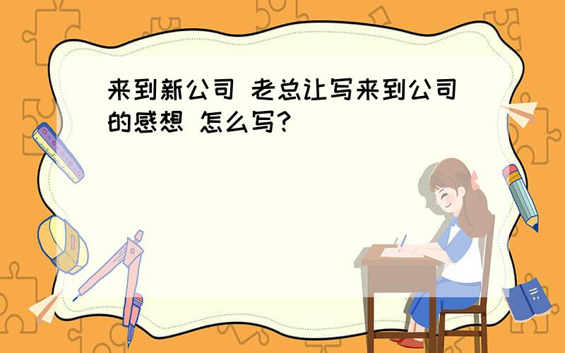 来到新公司 老总让写来到公司的感想 怎么写?