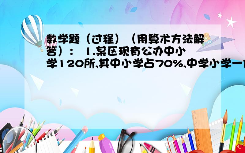 数学题（过程）（用算术方法解答）： 1.某区现有公办中小学120所,其中小学占70%,中学小学一体校的比是7:2,三类学