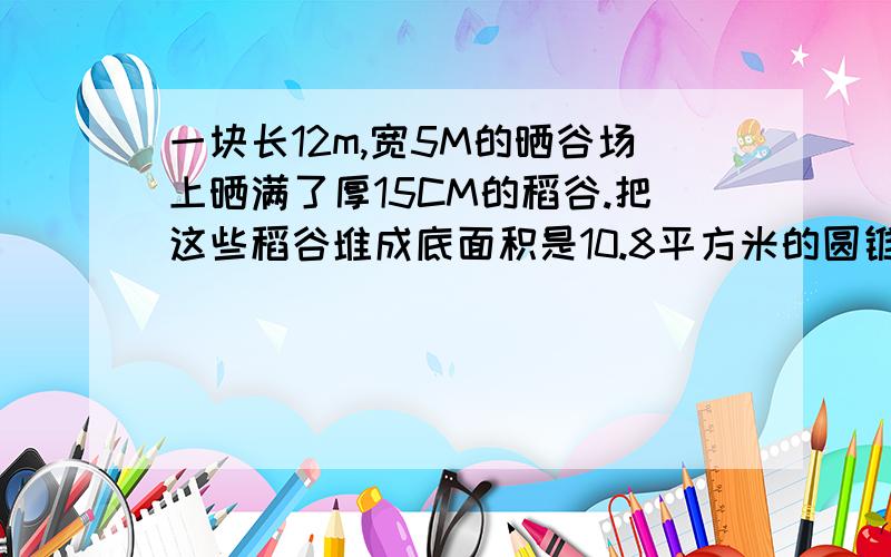 一块长12m,宽5M的晒谷场上晒满了厚15CM的稻谷.把这些稻谷堆成底面积是10.8平方米的圆锥体,可以堆多高?