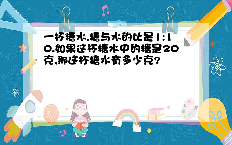 一杯糖水,糖与水的比是1:10.如果这杯糖水中的糖是20克,那这杯糖水有多少克?