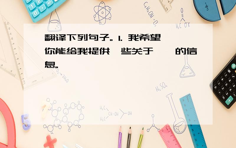 翻译下列句子。 1. 我希望你能给我提供一些关于……的信息。