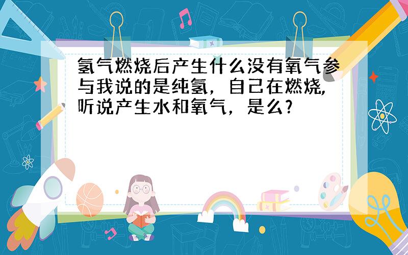 氢气燃烧后产生什么没有氧气参与我说的是纯氢，自己在燃烧,听说产生水和氧气，是么？