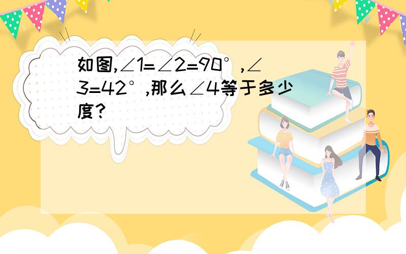 如图,∠1=∠2=90°,∠3=42°,那么∠4等于多少度?