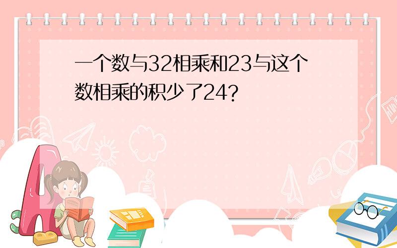 一个数与32相乘和23与这个数相乘的积少了24?