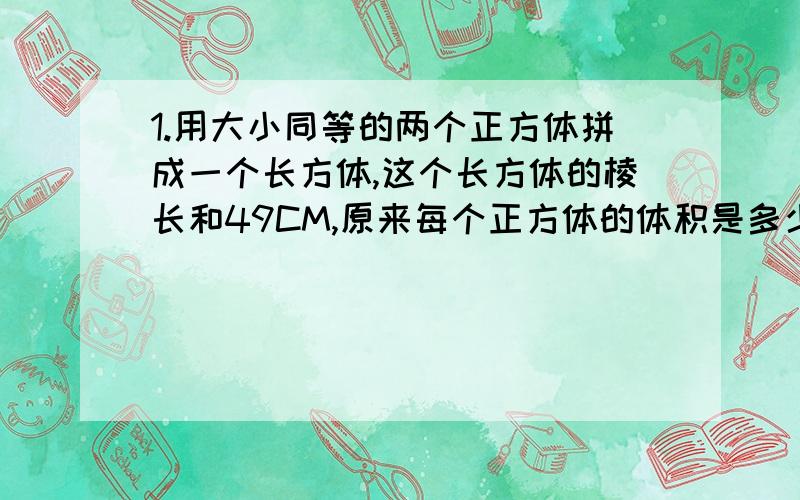 1.用大小同等的两个正方体拼成一个长方体,这个长方体的棱长和49CM,原来每个正方体的体积是多少?