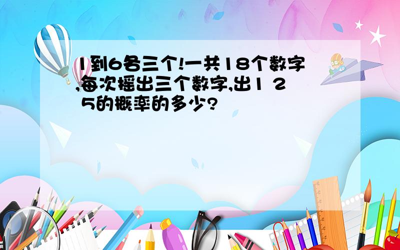 1到6各三个!一共18个数字,每次摇出三个数字,出1 2 5的概率的多少?