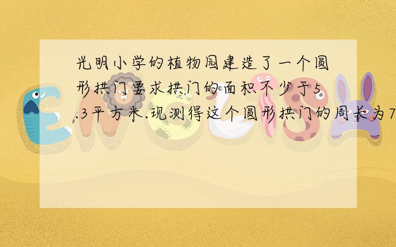 光明小学的植物园建造了一个圆形拱门要求拱门的面积不少于5.3平方米.现测得这个圆形拱门的周长为7.85米,