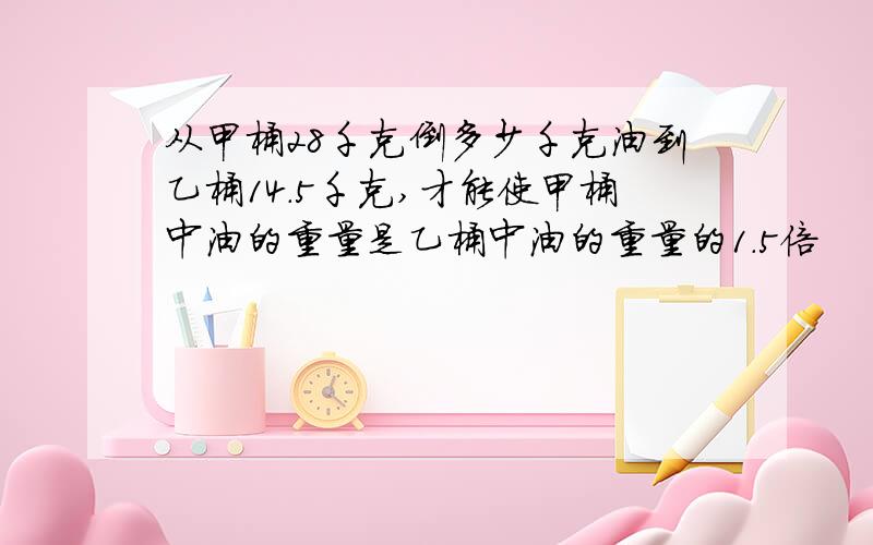 从甲桶28千克倒多少千克油到乙桶14.5千克,才能使甲桶中油的重量是乙桶中油的重量的1.5倍