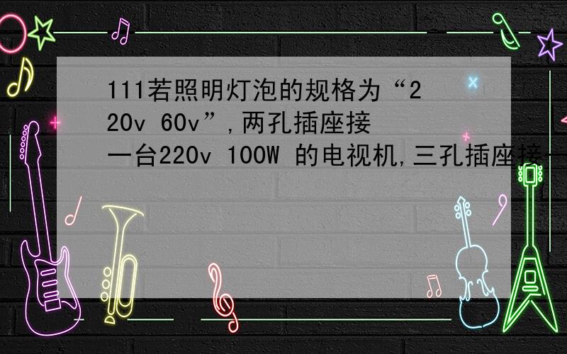 111若照明灯泡的规格为“220v 60v”,两孔插座接一台220v 100W 的电视机,三孔插座接一台220v 280