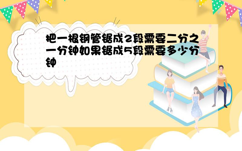 把一根钢管锯成2段需要二分之一分钟如果锯成5段需要多少分钟