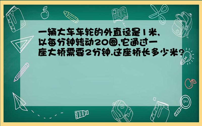 一辆大车车轮的外直径是1米,以每分钟转动20圈,它通过一座大桥需要2分钟.这座桥长多少米?