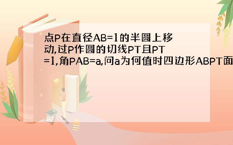 点P在直径AB=1的半圆上移动,过P作圆的切线PT且PT=1,角PAB=a,问a为何值时四边形ABPT面积最大?