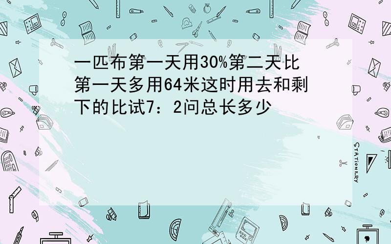 一匹布第一天用30%第二天比第一天多用64米这时用去和剩下的比试7：2问总长多少