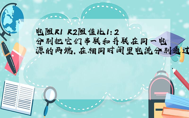 电阻R1 R2阻值比1：2 分别把它们串联和并联在同一电源的两端,在相同时间里电流分别通过产生的热量之比是（ ）