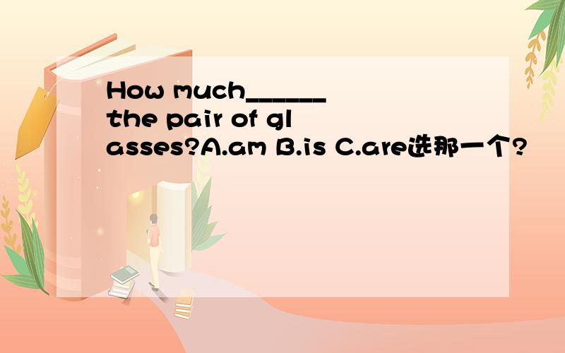 How much______the pair of glasses?A.am B.is C.are选那一个?