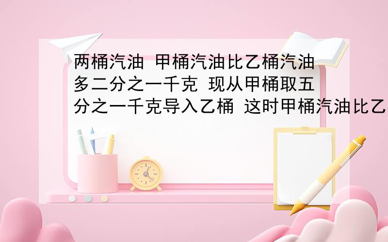 两桶汽油 甲桶汽油比乙桶汽油多二分之一千克 现从甲桶取五分之一千克导入乙桶 这时甲桶汽油比乙桶多多少千