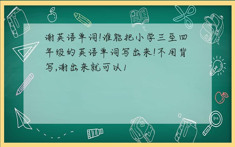 谢英语单词!谁能把小学三至四年级的英语单词写出来!不用背写,谢出来就可以1