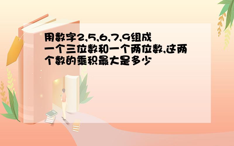 用数字2,5,6,7,9组成一个三位数和一个两位数,这两个数的乘积最大是多少