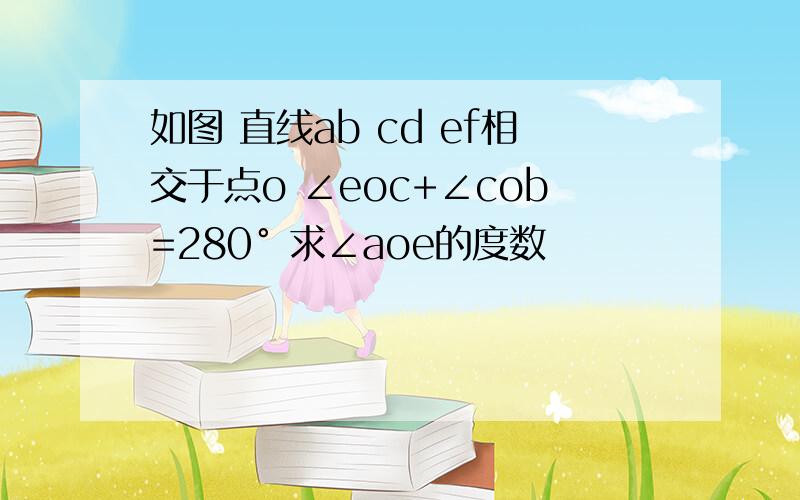 如图 直线ab cd ef相交于点o ∠eoc+∠cob=280° 求∠aoe的度数