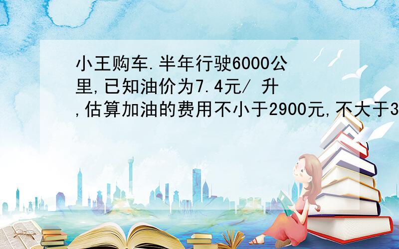 小王购车.半年行驶6000公里,已知油价为7.4元/ 升,估算加油的费用不小于2900元,不大于3000元,设这辆车