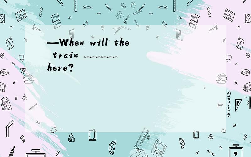 —When will the train ______ here?