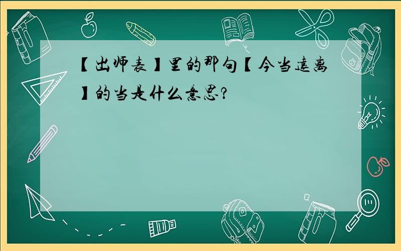 【出师表】里的那句【今当远离】的当是什么意思?