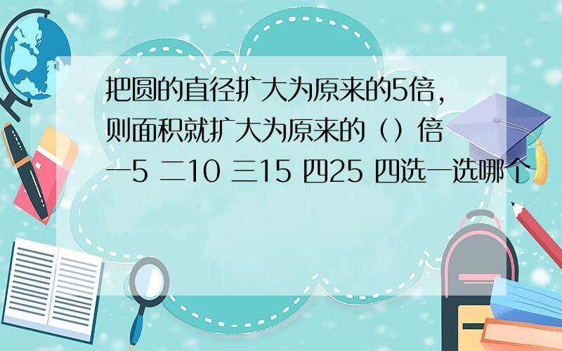 把圆的直径扩大为原来的5倍,则面积就扩大为原来的（）倍 一5 二10 三15 四25 四选一选哪个