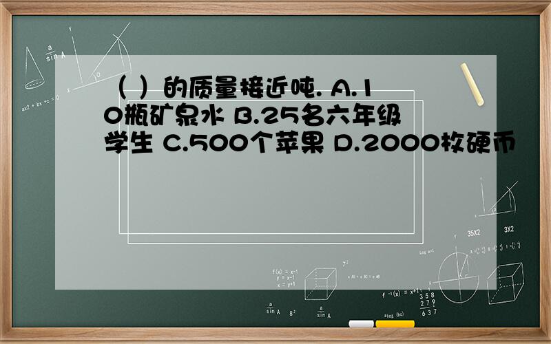 （ ）的质量接近吨. A.10瓶矿泉水 B.25名六年级学生 C.500个苹果 D.2000枚硬币